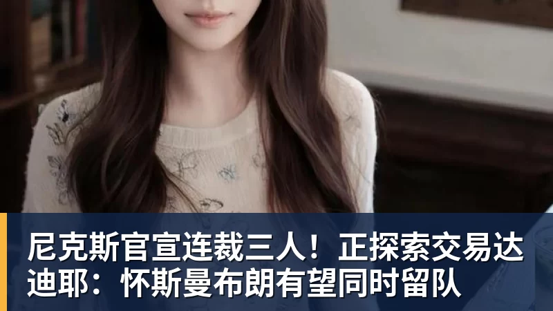 尼克斯官宣连裁三人！正探索交易达迪耶：怀斯曼布朗有望同时留队